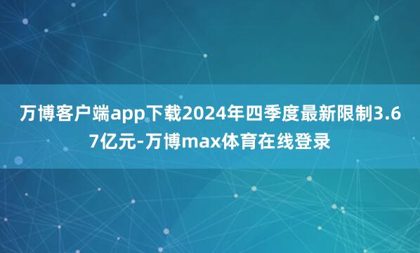 万博客户端app下载2024年四季度最新限制3.67亿元-万博max体育在线登录