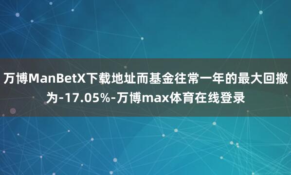 万博ManBetX下载地址而基金往常一年的最大回撤为-17.05%-万博max体育在线登录