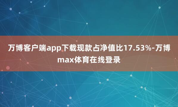 万博客户端app下载现款占净值比17.53%-万博max体育在线登录