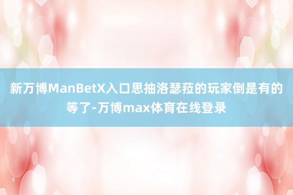 新万博ManBetX入口思抽洛瑟菈的玩家倒是有的等了-万博max体育在线登录