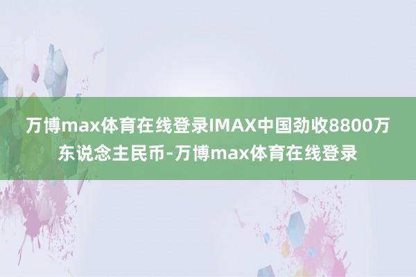 万博max体育在线登录IMAX中国劲收8800万东说念主民币-万博max体育在线登录