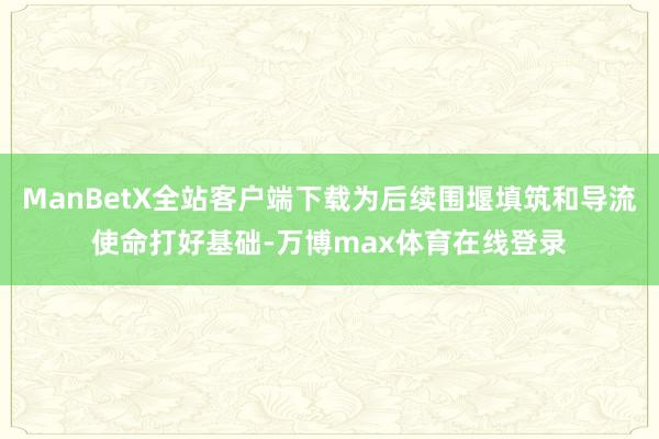 ManBetX全站客户端下载为后续围堰填筑和导流使命打好基础-万博max体育在线登录