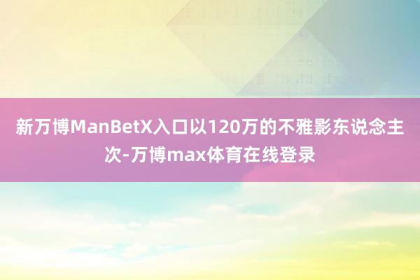 新万博ManBetX入口以120万的不雅影东说念主次-万博max体育在线登录