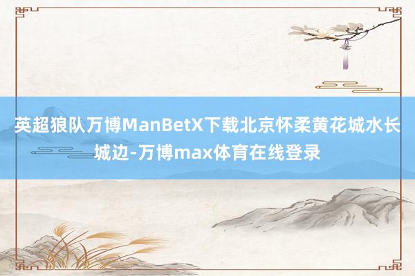英超狼队万博ManBetX下载北京怀柔黄花城水长城边-万博max体育在线登录