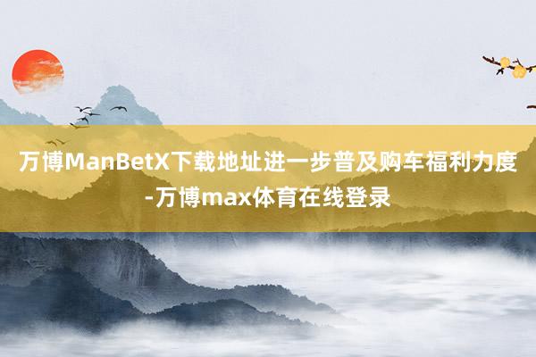 万博ManBetX下载地址进一步普及购车福利力度-万博max体育在线登录