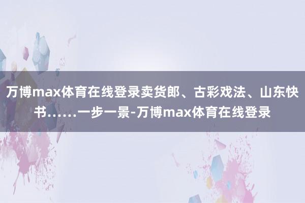 万博max体育在线登录卖货郎、古彩戏法、山东快书……一步一景-万博max体育在线登录