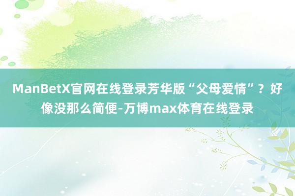 ManBetX官网在线登录芳华版“父母爱情”？好像没那么简便-万博max体育在线登录