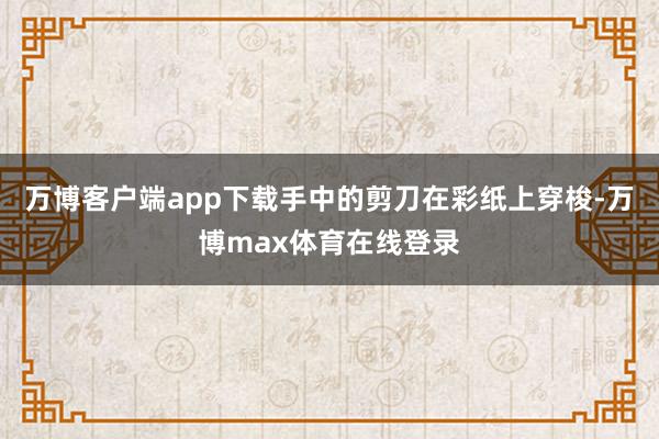 万博客户端app下载手中的剪刀在彩纸上穿梭-万博max体育在线登录