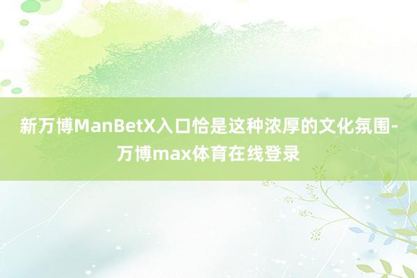 新万博ManBetX入口恰是这种浓厚的文化氛围-万博max体育在线登录