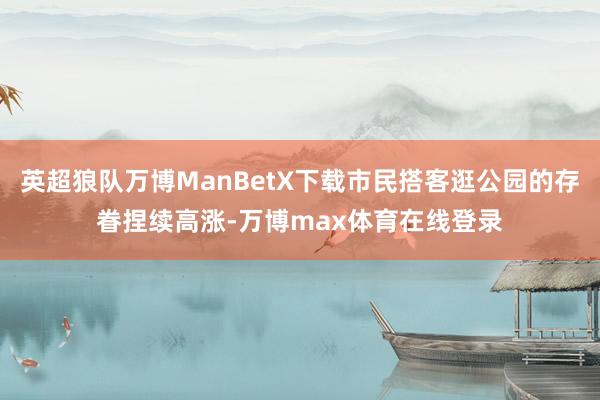 英超狼队万博ManBetX下载市民搭客逛公园的存眷捏续高涨-万博max体育在线登录