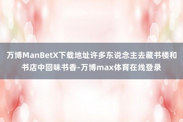 万博ManBetX下载地址许多东说念主去藏书楼和书店中回味书香-万博max体育在线登录