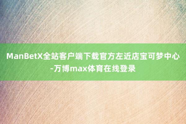 ManBetX全站客户端下载官方左近店宝可梦中心-万博max体育在线登录