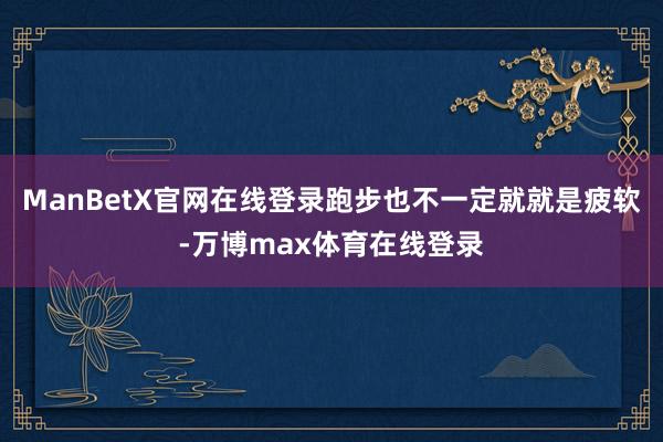 ManBetX官网在线登录跑步也不一定就就是疲软-万博max体育在线登录