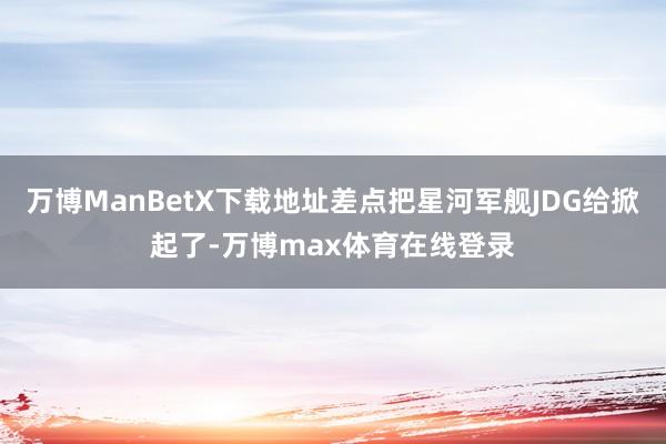 万博ManBetX下载地址差点把星河军舰JDG给掀起了-万博max体育在线登录