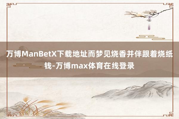万博ManBetX下载地址而梦见烧香并伴跟着烧纸钱-万博max体育在线登录