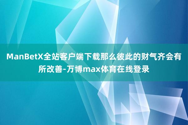 ManBetX全站客户端下载那么彼此的财气齐会有所改善-万博max体育在线登录