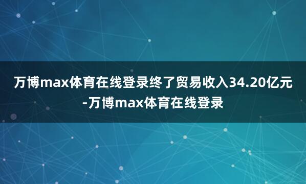 万博max体育在线登录终了贸易收入34.20亿元-万博max体育在线登录