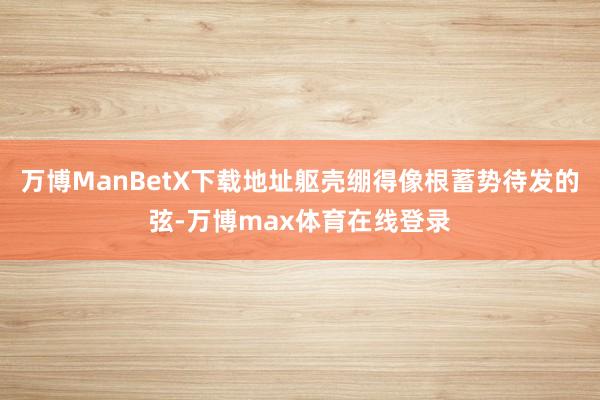 万博ManBetX下载地址躯壳绷得像根蓄势待发的弦-万博max体育在线登录