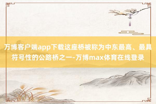 万博客户端app下载这座桥被称为中东最高、最具符号性的公路桥之一-万博max体育在线登录