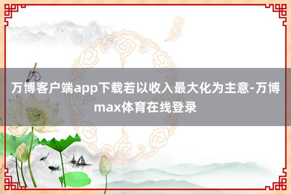 万博客户端app下载若以收入最大化为主意-万博max体育在线登录