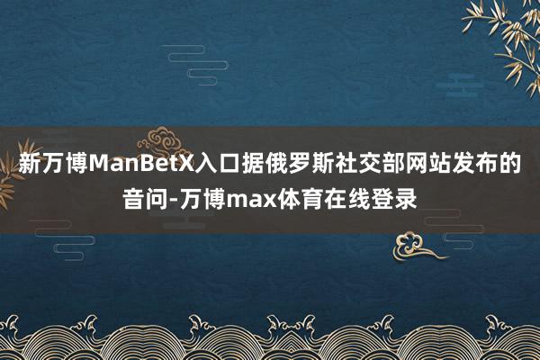新万博ManBetX入口据俄罗斯社交部网站发布的音问-万博max体育在线登录
