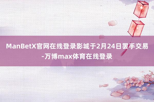 ManBetX官网在线登录影城于2月24日罢手交易-万博max体育在线登录