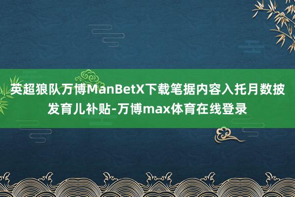 英超狼队万博ManBetX下载笔据内容入托月数披发育儿补贴-万博max体育在线登录