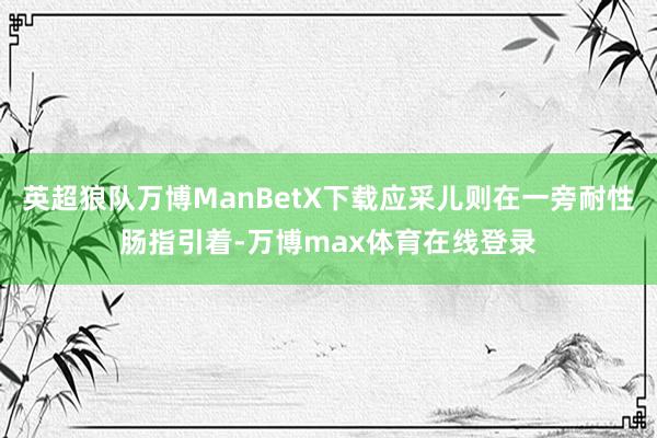 英超狼队万博ManBetX下载应采儿则在一旁耐性肠指引着-万博max体育在线登录