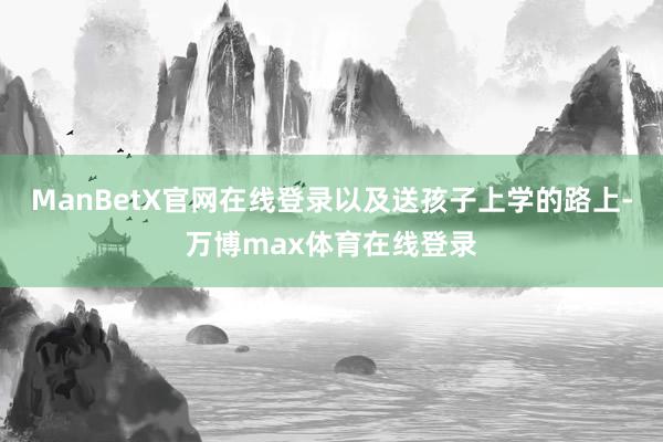 ManBetX官网在线登录以及送孩子上学的路上-万博max体育在线登录