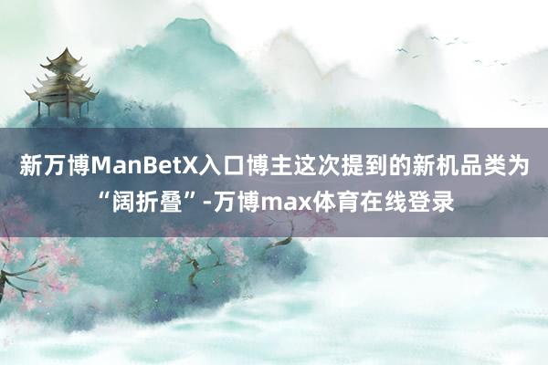 新万博ManBetX入口博主这次提到的新机品类为“阔折叠”-万博max体育在线登录