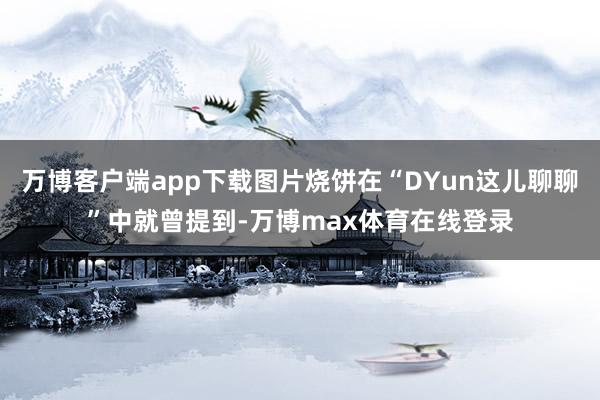 万博客户端app下载图片烧饼在“DYun这儿聊聊”中就曾提到-万博max体育在线登录