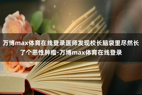 万博max体育在线登录医师发现校长脑袋里尽然长了个恶性肿瘤-万博max体育在线登录