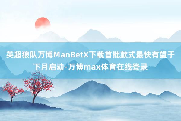 英超狼队万博ManBetX下载首批款式最快有望于下月启动-万博max体育在线登录