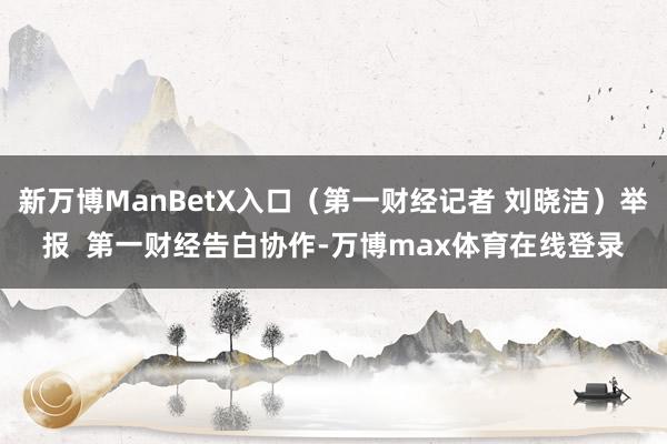 新万博ManBetX入口（第一财经记者 刘晓洁）举报  第一财经告白协作-万博max体育在线登录