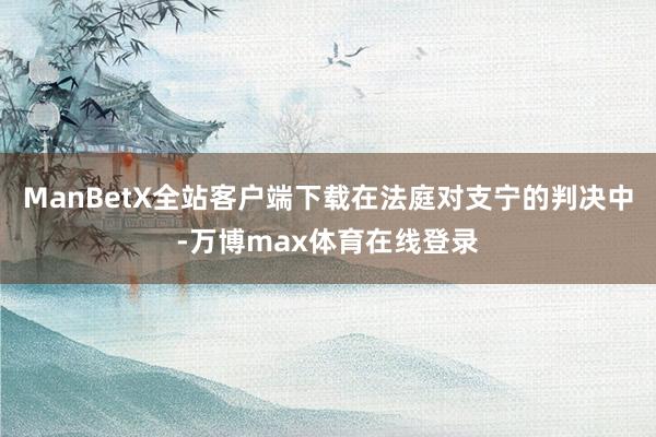 ManBetX全站客户端下载在法庭对支宁的判决中-万博max体育在线登录
