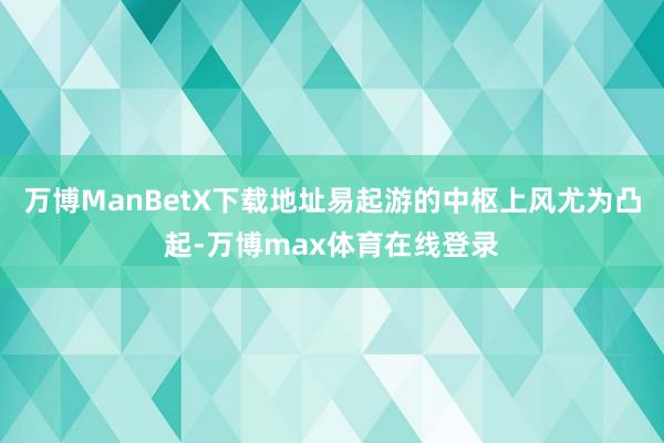 万博ManBetX下载地址易起游的中枢上风尤为凸起-万博max体育在线登录