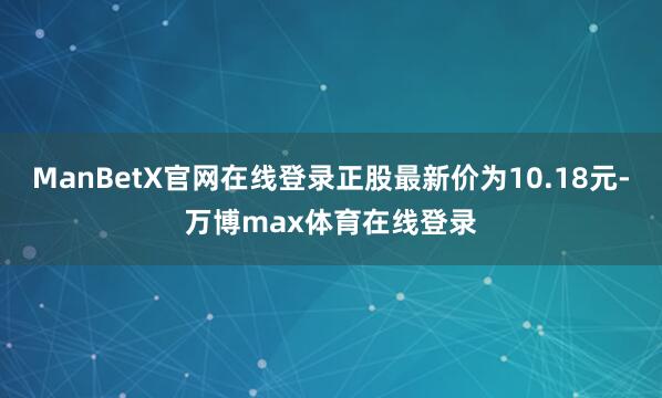 ManBetX官网在线登录正股最新价为10.18元-万博max体育在线登录