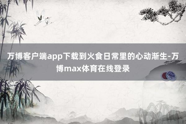 万博客户端app下载到火食日常里的心动渐生-万博max体育在线登录