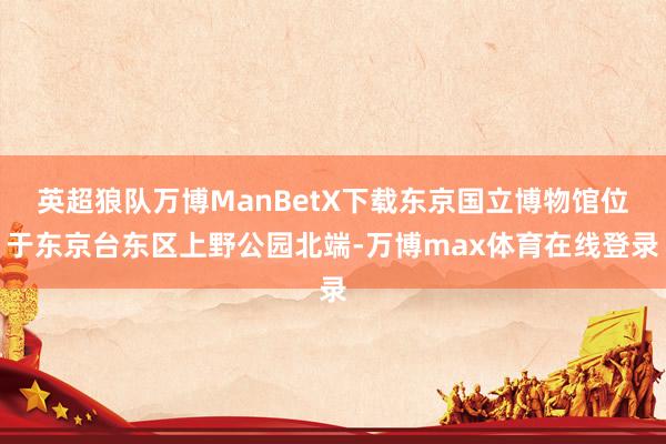 英超狼队万博ManBetX下载东京国立博物馆位于东京台东区上野公园北端-万博max体育在线登录