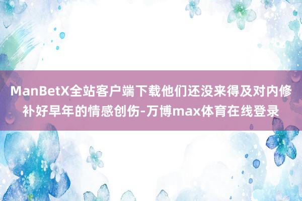 ManBetX全站客户端下载他们还没来得及对内修补好早年的情感创伤-万博max体育在线登录