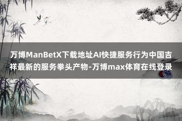 万博ManBetX下载地址AI快捷服务行为中国吉祥最新的服务拳头产物-万博max体育在线登录
