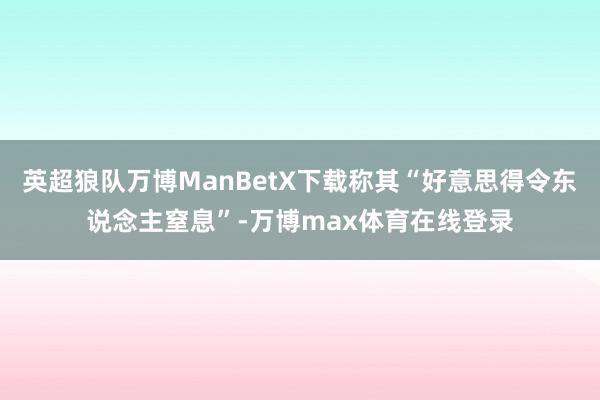 英超狼队万博ManBetX下载称其“好意思得令东说念主窒息”-万博max体育在线登录