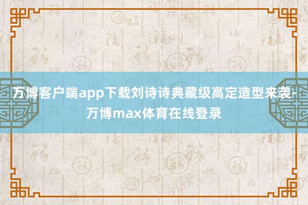 万博客户端app下载刘诗诗典藏级高定造型来袭-万博max体育在线登录