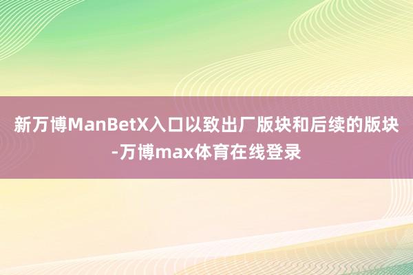 新万博ManBetX入口以致出厂版块和后续的版块-万博max体育在线登录
