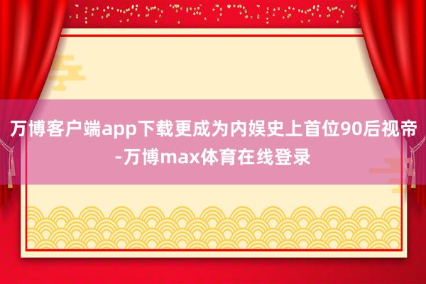 万博客户端app下载更成为内娱史上首位90后视帝-万博max体育在线登录