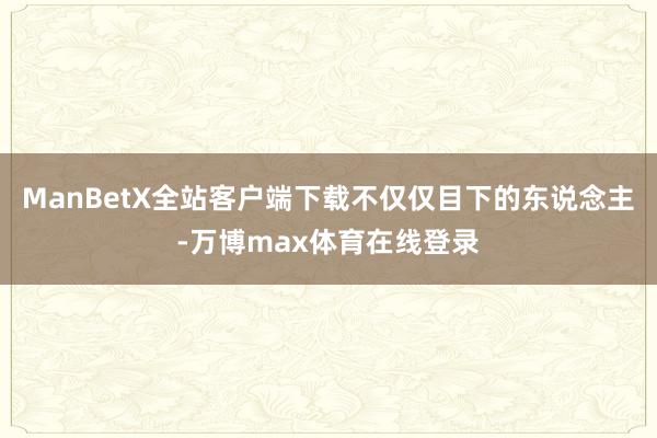 ManBetX全站客户端下载不仅仅目下的东说念主-万博max体育在线登录