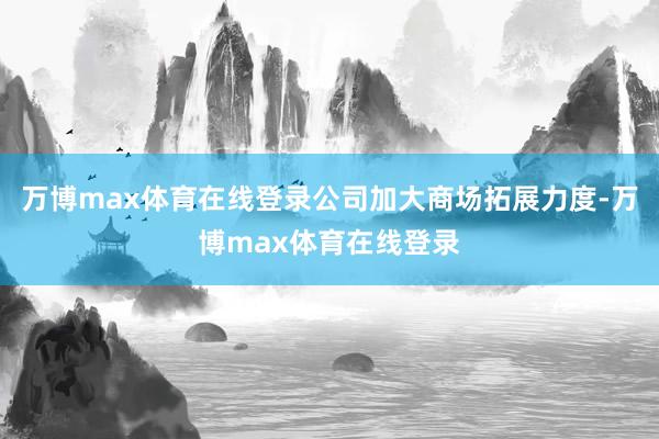 万博max体育在线登录公司加大商场拓展力度-万博max体育在线登录