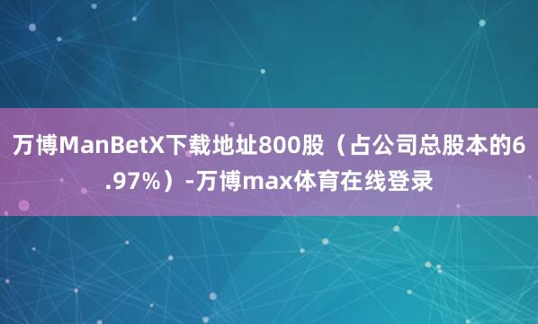 万博ManBetX下载地址800股（占公司总股本的6.97%）-万博max体育在线登录