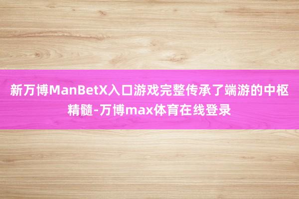新万博ManBetX入口游戏完整传承了端游的中枢精髓-万博max体育在线登录