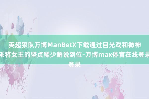 英超狼队万博ManBetX下载通过目光戏和微神采将女主的坚贞稀少解说到位-万博max体育在线登录
